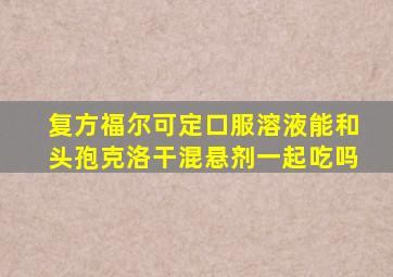 复方福尔可定口服溶液能和头孢克洛干混悬剂一起吃吗