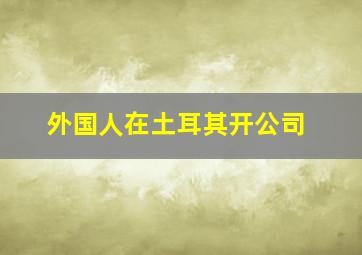 外国人在土耳其开公司