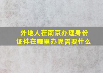 外地人在南京办理身份证件在哪里办呢需要什么