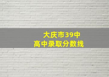 大庆市39中高中录取分数线