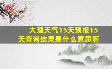 大理天气15天预报15天查询结果是什么意思啊