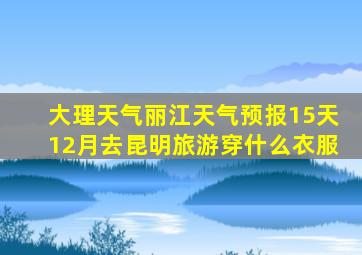 大理天气丽江天气预报15天12月去昆明旅游穿什么衣服