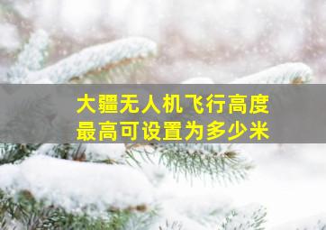 大疆无人机飞行高度最高可设置为多少米