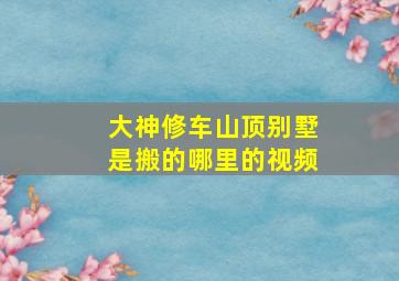 大神修车山顶别墅是搬的哪里的视频