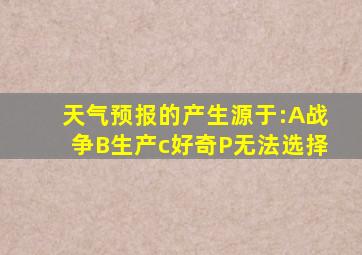 天气预报的产生源于:A战争B生产c好奇P无法选择