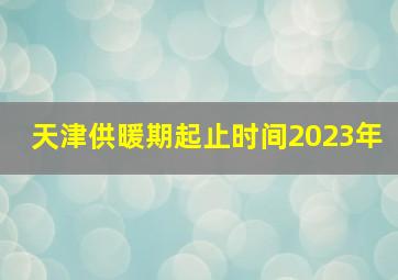 天津供暖期起止时间2023年