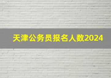 天津公务员报名人数2024