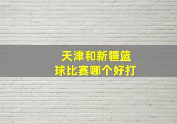 天津和新疆篮球比赛哪个好打