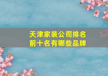 天津家装公司排名前十名有哪些品牌