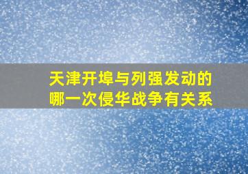 天津开埠与列强发动的哪一次侵华战争有关系