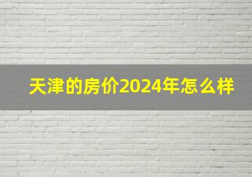 天津的房价2024年怎么样