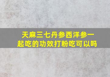 天麻三七丹参西洋参一起吃的功效打粉吃可以吗