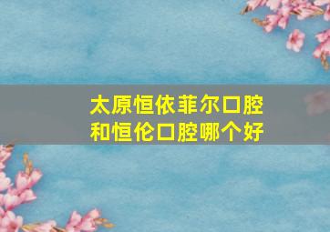 太原恒依菲尔口腔和恒伦口腔哪个好