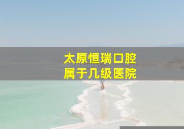 太原恒瑞口腔属于几级医院