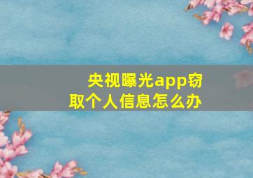 央视曝光app窃取个人信息怎么办