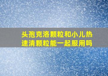 头孢克洛颗粒和小儿热速清颗粒能一起服用吗