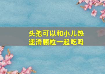 头孢可以和小儿热速清颗粒一起吃吗