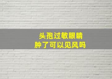 头孢过敏眼睛肿了可以见风吗