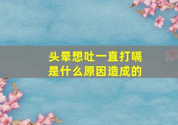 头晕想吐一直打嗝是什么原因造成的