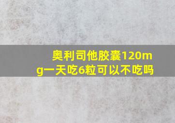 奥利司他胶囊120mg一天吃6粒可以不吃吗