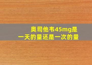 奥司他韦45mg是一天的量还是一次的量