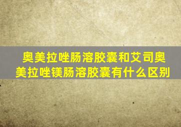 奥美拉唑肠溶胶囊和艾司奥美拉唑镁肠溶胶囊有什么区别