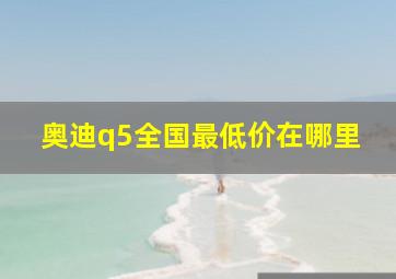 奥迪q5全国最低价在哪里