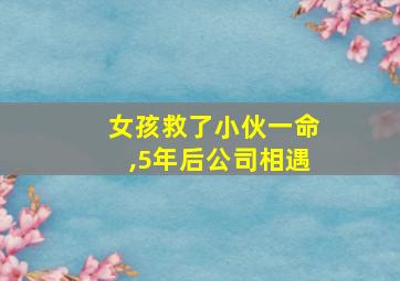 女孩救了小伙一命,5年后公司相遇