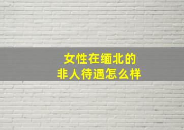 女性在缅北的非人待遇怎么样