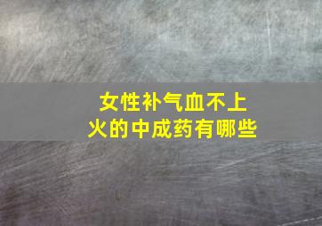 女性补气血不上火的中成药有哪些