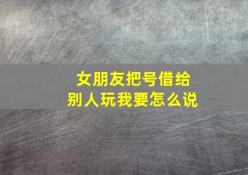 女朋友把号借给别人玩我要怎么说