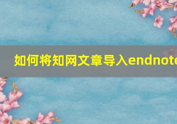 如何将知网文章导入endnote