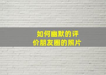 如何幽默的评价朋友圈的照片