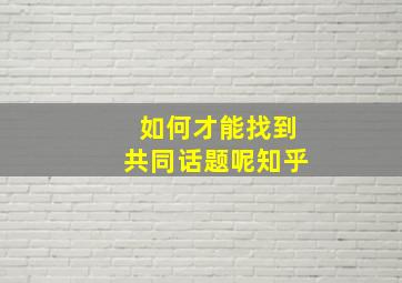 如何才能找到共同话题呢知乎