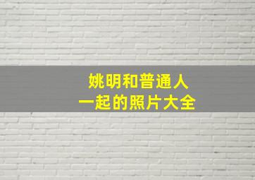 姚明和普通人一起的照片大全