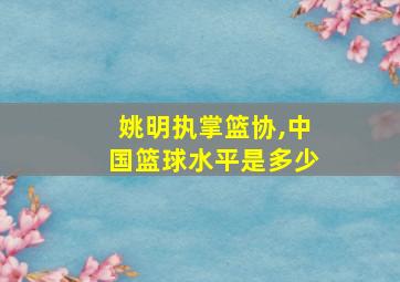 姚明执掌篮协,中国篮球水平是多少