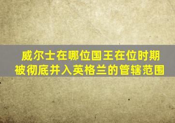 威尔士在哪位国王在位时期被彻底并入英格兰的管辖范围