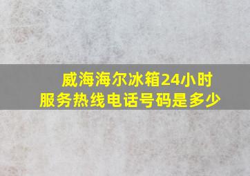 威海海尔冰箱24小时服务热线电话号码是多少