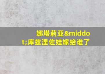 娜塔莉亚·库兹涅佐娃嫁给谁了