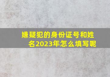 嫌疑犯的身份证号和姓名2023年怎么填写呢