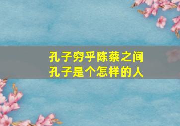 孔子穷乎陈蔡之间孔子是个怎样的人