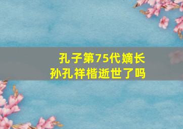 孔子第75代嫡长孙孔祥楷逝世了吗