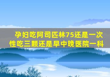 孕妇吃阿司匹林75还是一次性吃三颗还是早中晚医院一科