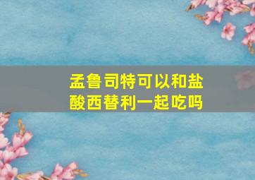 孟鲁司特可以和盐酸西替利一起吃吗