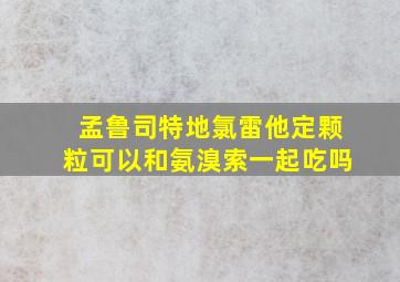 孟鲁司特地氯雷他定颗粒可以和氨溴索一起吃吗