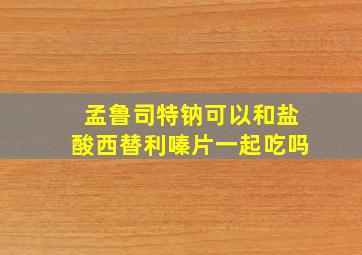 孟鲁司特钠可以和盐酸西替利嗪片一起吃吗