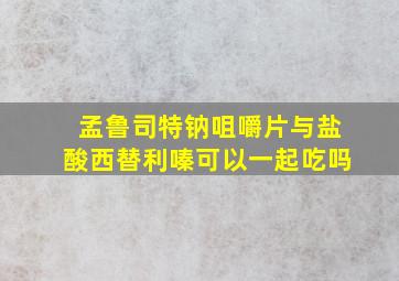 孟鲁司特钠咀嚼片与盐酸西替利嗪可以一起吃吗