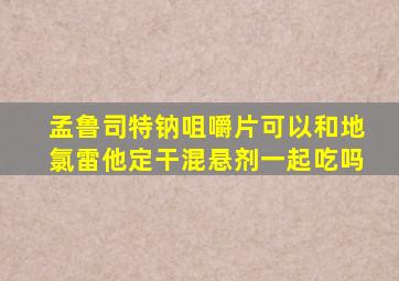 孟鲁司特钠咀嚼片可以和地氯雷他定干混悬剂一起吃吗