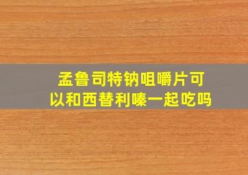 孟鲁司特钠咀嚼片可以和西替利嗪一起吃吗