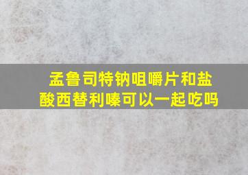 孟鲁司特钠咀嚼片和盐酸西替利嗪可以一起吃吗